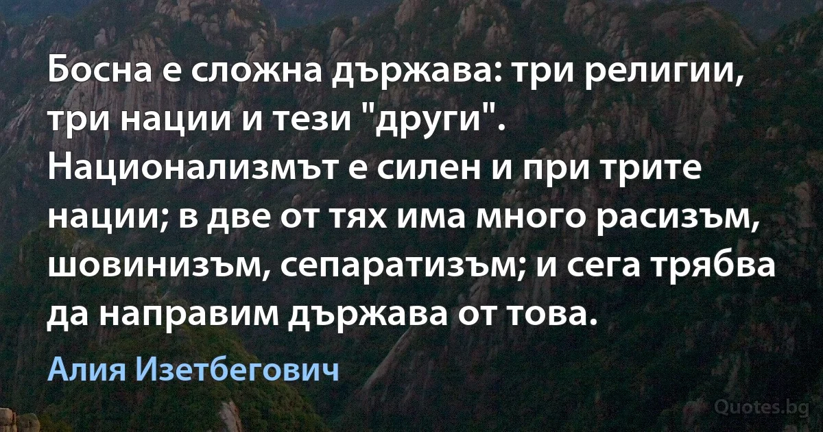 Босна е сложна държава: три религии, три нации и тези "други". Национализмът е силен и при трите нации; в две от тях има много расизъм, шовинизъм, сепаратизъм; и сега трябва да направим държава от това. (Алия Изетбегович)