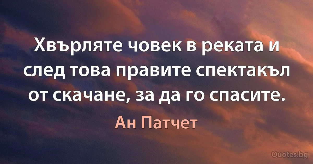 Хвърляте човек в реката и след това правите спектакъл от скачане, за да го спасите. (Ан Патчет)