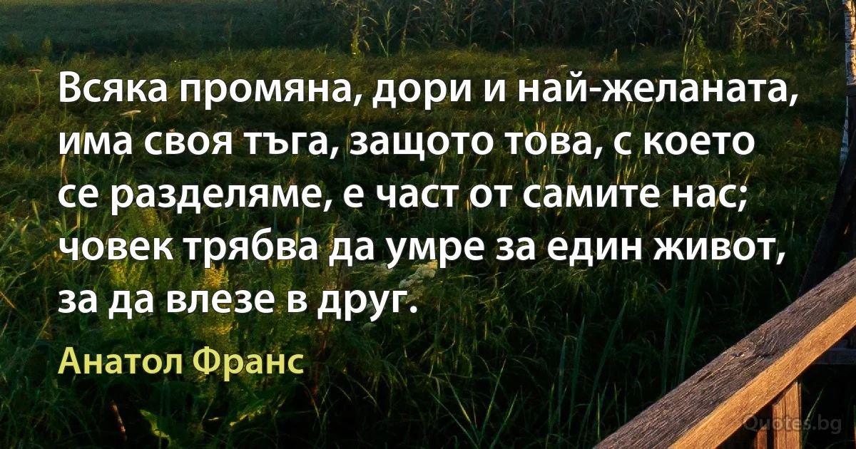 Всяка промяна, дори и най-желаната, има своя тъга, защото това, с което се разделяме, е част от самите нас; човек трябва да умре за един живот, за да влезе в друг. (Анатол Франс)