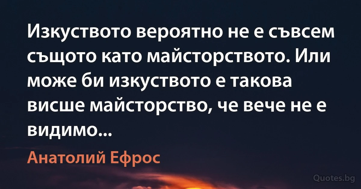 Изкуството вероятно не е съвсем същото като майсторството. Или може би изкуството е такова висше майсторство, че вече не е видимо... (Анатолий Ефрос)