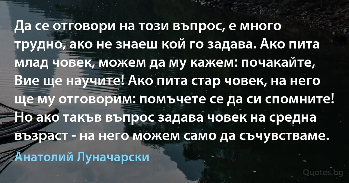 Да се отговори на този въпрос, е много трудно, ако не знаеш кой го задава. Ако пита млад човек, можем да му кажем: почакайте, Вие ще научите! Ако пита стар човек, на него ще му отговорим: помъчете се да си спомните! Но ако такъв въпрос задава човек на средна възраст - на него можем само да съчувстваме. (Анатолий Луначарски)