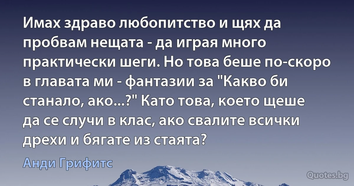 Имах здраво любопитство и щях да пробвам нещата - да играя много практически шеги. Но това беше по-скоро в главата ми - фантазии за "Какво би станало, ако...?" Като това, което щеше да се случи в клас, ако свалите всички дрехи и бягате из стаята? (Анди Грифитс)