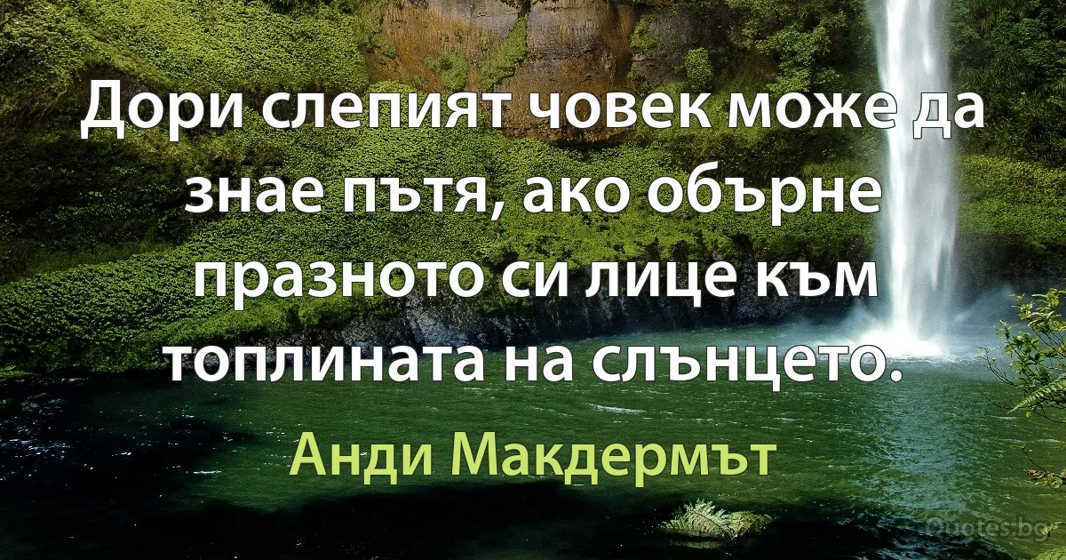 Дори слепият човек може да знае пътя, ако обърне празното си лице към топлината на слънцето. (Анди Макдермът)