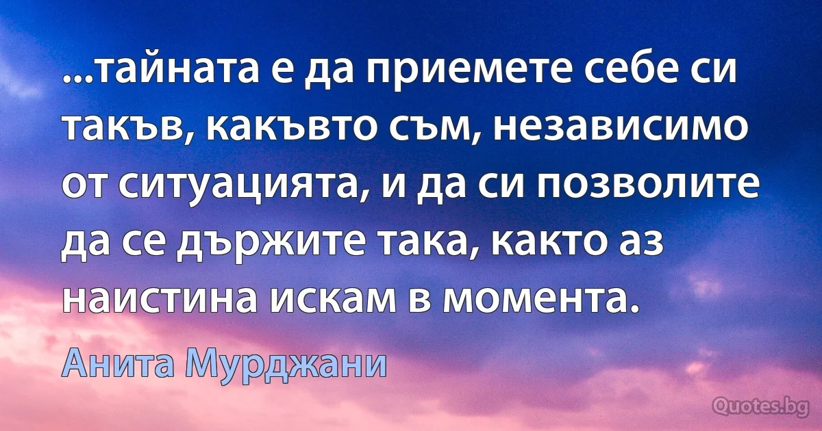 ...тайната е да приемете себе си такъв, какъвто съм, независимо от ситуацията, и да си позволите да се държите така, както аз наистина искам в момента. (Анита Мурджани)