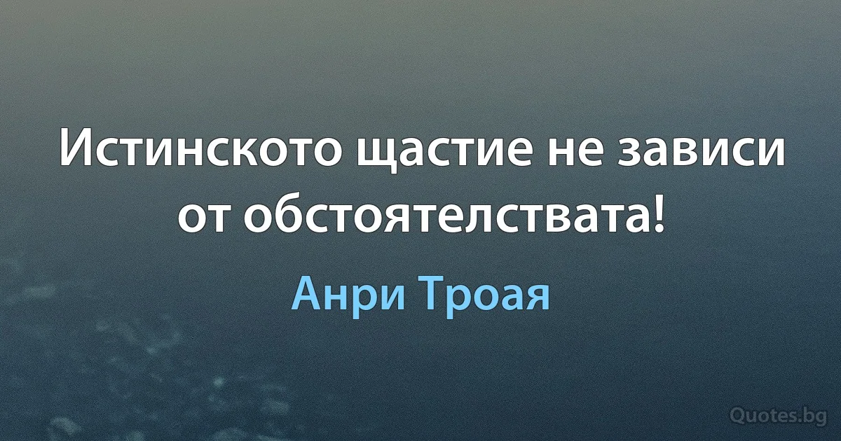 Истинското щастие не зависи от обстоятелствата! (Анри Троая)