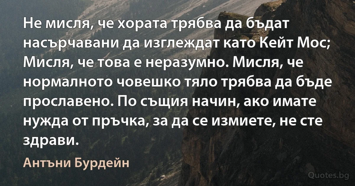 Не мисля, че хората трябва да бъдат насърчавани да изглеждат като Кейт Мос; Мисля, че това е неразумно. Мисля, че нормалното човешко тяло трябва да бъде прославено. По същия начин, ако имате нужда от пръчка, за да се измиете, не сте здрави. (Антъни Бурдейн)