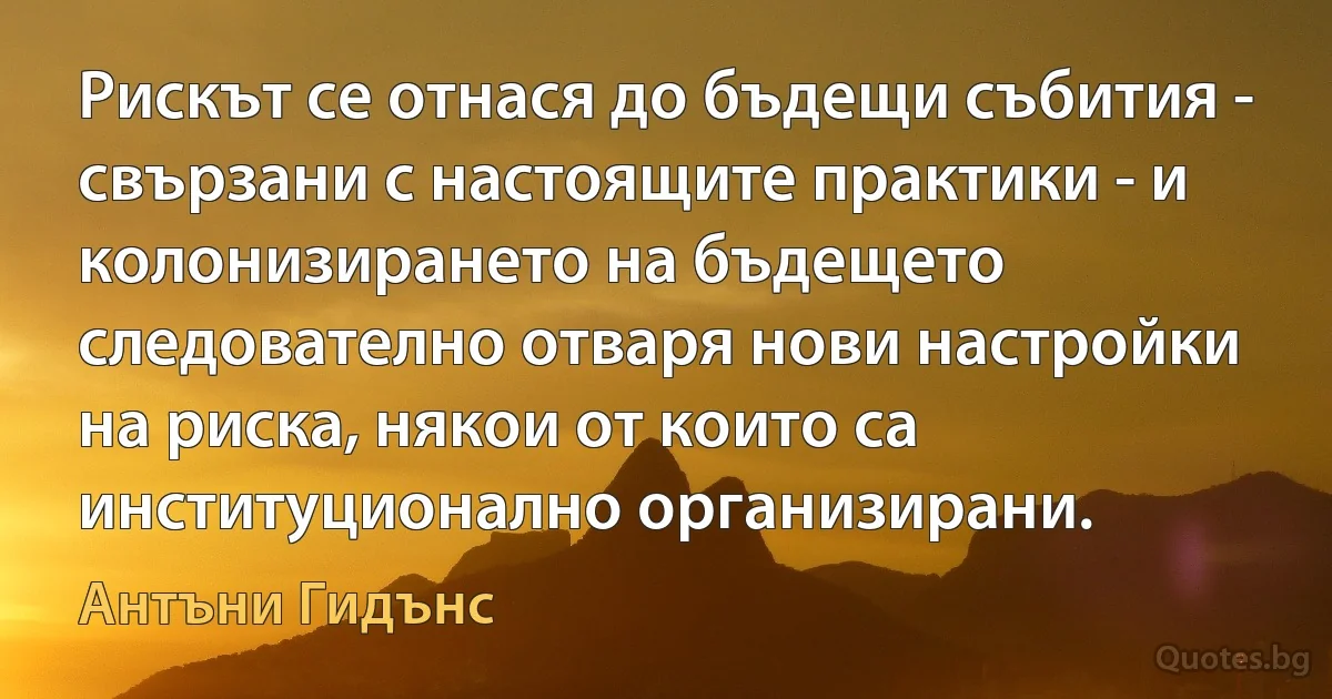 Рискът се отнася до бъдещи събития - свързани с настоящите практики - и колонизирането на бъдещето следователно отваря нови настройки на риска, някои от които са институционално организирани. (Антъни Гидънс)