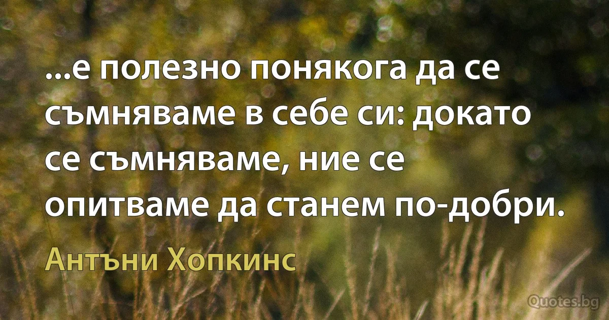 ...е полезно понякога да се съмняваме в себе си: докато се съмняваме, ние се опитваме да станем по-добри. (Антъни Хопкинс)