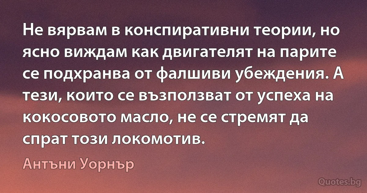 Не вярвам в конспиративни теории, но ясно виждам как двигателят на парите се подхранва от фалшиви убеждения. А тези, които се възползват от успеха на кокосовото масло, не се стремят да спрат този локомотив. (Антъни Уорнър)