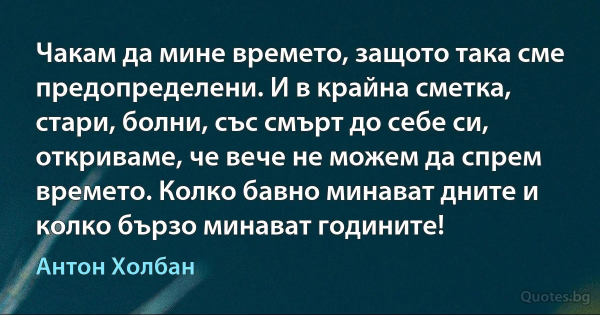 Чакам да мине времето, защото така сме предопределени. И в крайна сметка, стари, болни, със смърт до себе си, откриваме, че вече не можем да спрем времето. Колко бавно минават дните и колко бързо минават годините! (Антон Холбан)