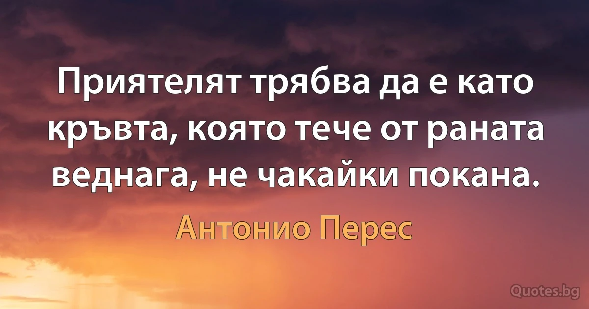 Приятелят трябва да е като кръвта, която тече от раната веднага, не чакайки покана. (Антонио Перес)