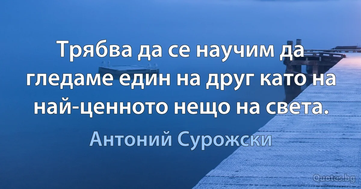 Трябва да се научим да гледаме един на друг като на най-ценното нещо на света. (Антоний Сурожски)