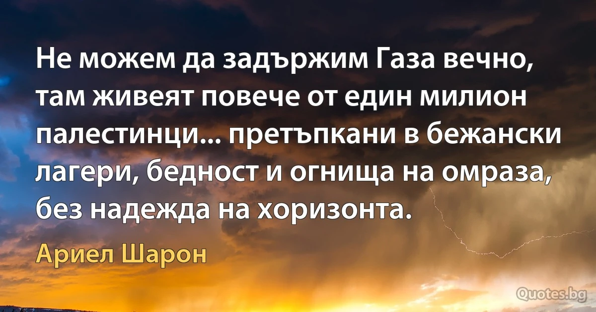 Не можем да задържим Газа вечно, там живеят повече от един милион палестинци... претъпкани в бежански лагери, бедност и огнища на омраза, без надежда на хоризонта. (Ариел Шарон)