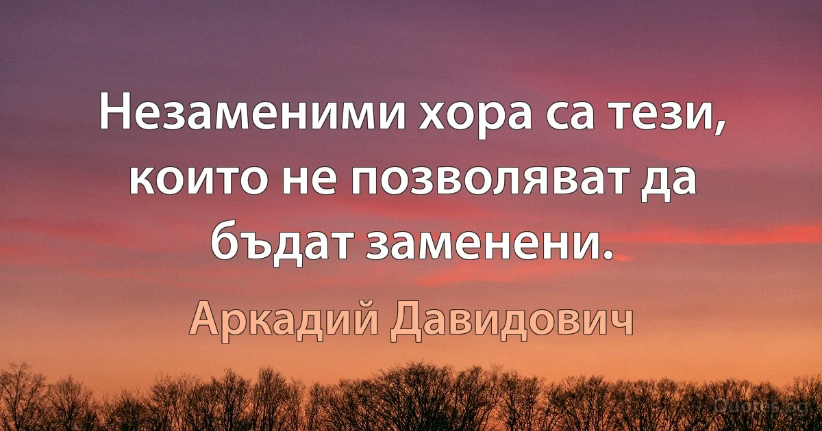 Незаменими хора са тези, които не позволяват да бъдат заменени. (Аркадий Давидович)