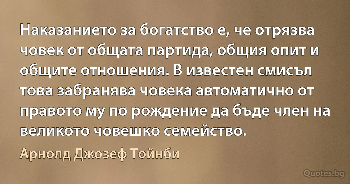 Наказанието за богатство е, че отрязва човек от общата партида, общия опит и общите отношения. В известен смисъл това забранява човека автоматично от правото му по рождение да бъде член на великото човешко семейство. (Арнолд Джозеф Тойнби)