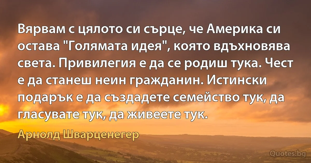 Вярвам с цялото си сърце, че Америка си остава "Голямата идея", която вдъхновява света. Привилегия е да се родиш тука. Чест е да станеш неин гражданин. Истински подарък е да създадете семейство тук, да гласувате тук, да живеете тук. (Арнолд Шварценегер)