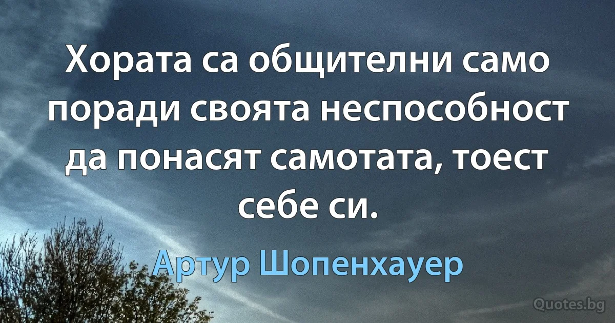 Хората са общителни само поради своята неспособност да понасят самотата, тоест себе си. (Артур Шопенхауер)