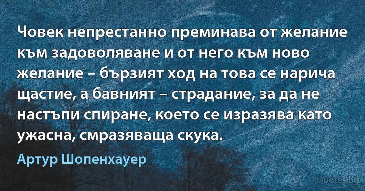 Човек непрестанно преминава от желание към задоволяване и от него към ново желание – бързият ход на това се нарича щастие, а бавният – страдание, за да не настъпи спиране, което се изразява като ужасна, смразяваща скука. (Артур Шопенхауер)