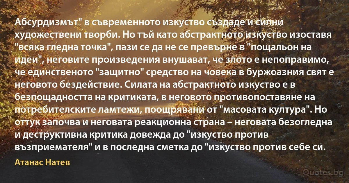 Абсурдизмът" в съвременното изкуство създаде и силни художествени творби. Но тъй като абстрактното изкуство изоставя "всяка гледна точка", пази се да не се превърне в "пощальон на идеи", неговите произведения внушават, че злото е непоправимо, че единственото "защитно" средство на човека в буржоазния свят е неговото бездействие. Силата на абстрактното изкуство е в безпощадността на критиката, в неговото противопоставяне на потребителските ламтежи, поощрявани от "масовата култура". Но оттук започва и неговата реакционна страна – неговата безогледна и деструктивна критика довежда до "изкуство против възприемателя" и в последна сметка до "изкуство против себе си. (Атанас Натев)