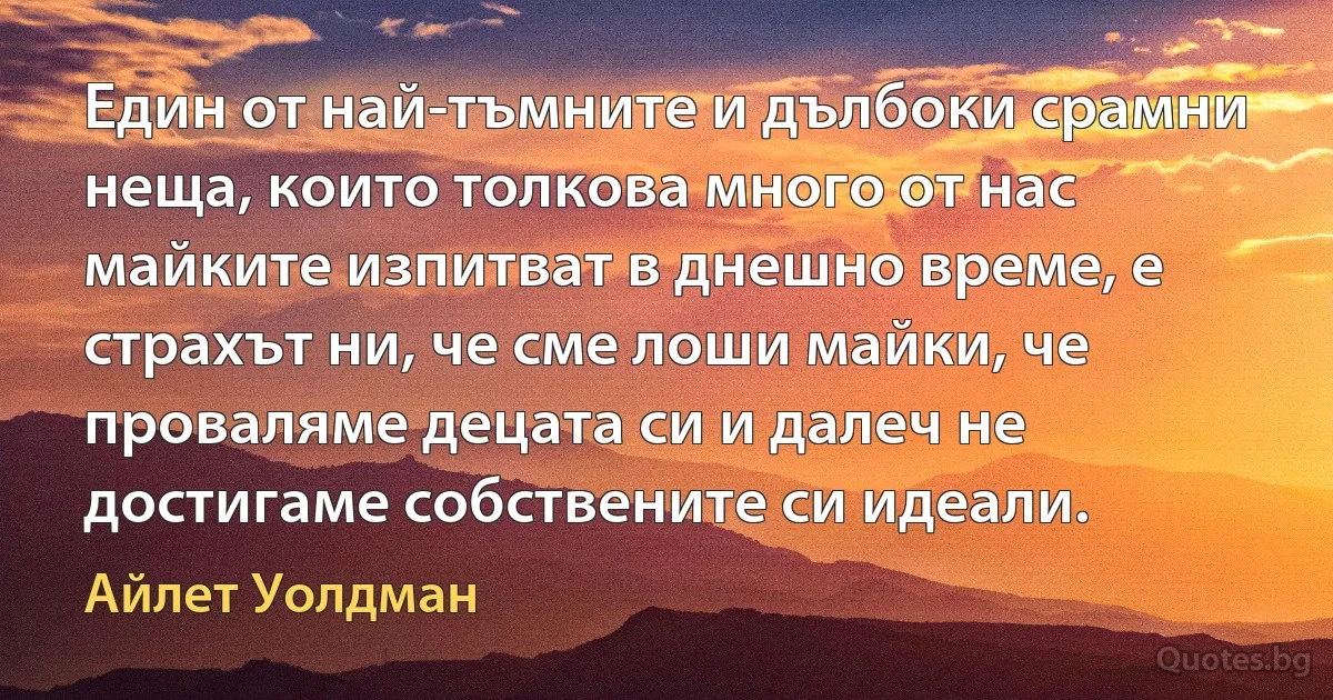 Един от най-тъмните и дълбоки срамни неща, които толкова много от нас майките изпитват в днешно време, е страхът ни, че сме лоши майки, че проваляме децата си и далеч не достигаме собствените си идеали. (Айлет Уолдман)