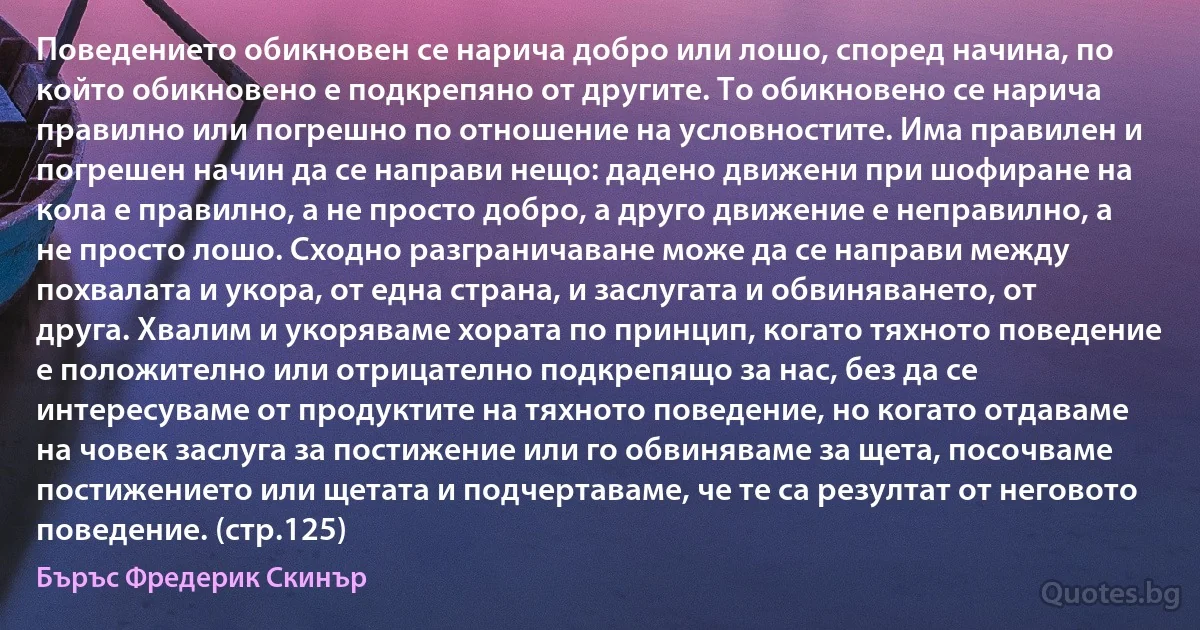 Поведението обикновен се нарича добро или лошо, според начина, по който обикновено е подкрепяно от другите. То обикновено се нарича правилно или погрешно по отношение на условностите. Има правилен и погрешен начин да се направи нещо: дадено движени при шофиране на кола е правилно, а не просто добро, а друго движение е неправилно, а не просто лошо. Сходно разграничаване може да се направи между похвалата и укора, от една страна, и заслугата и обвиняването, от друга. Хвалим и укоряваме хората по принцип, когато тяхното поведение е положително или отрицателно подкрепящо за нас, без да се интересуваме от продуктите на тяхното поведение, но когато отдаваме на човек заслуга за постижение или го обвиняваме за щета, посочваме постижението или щетата и подчертаваме, че те са резултат от неговото поведение. (стр.125) (Бъръс Фредерик Скинър)