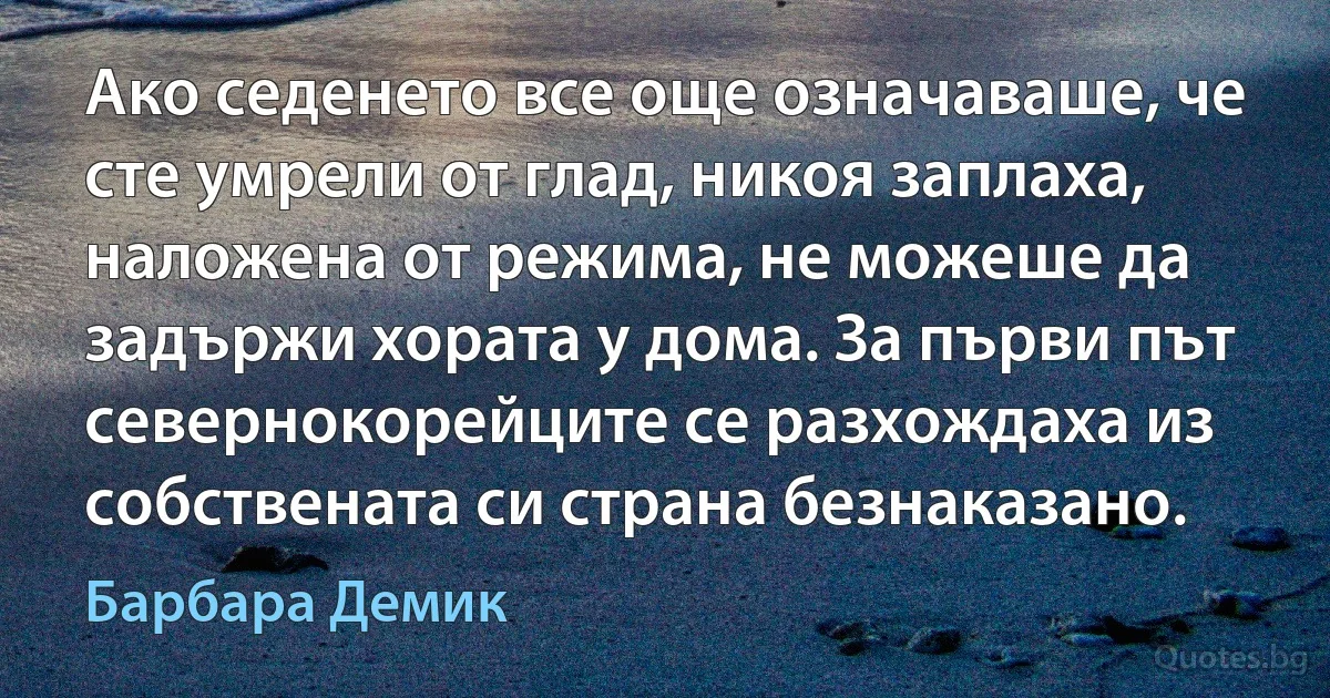 Ако седенето все още означаваше, че сте умрели от глад, никоя заплаха, наложена от режима, не можеше да задържи хората у дома. За първи път севернокорейците се разхождаха из собствената си страна безнаказано. (Барбара Демик)