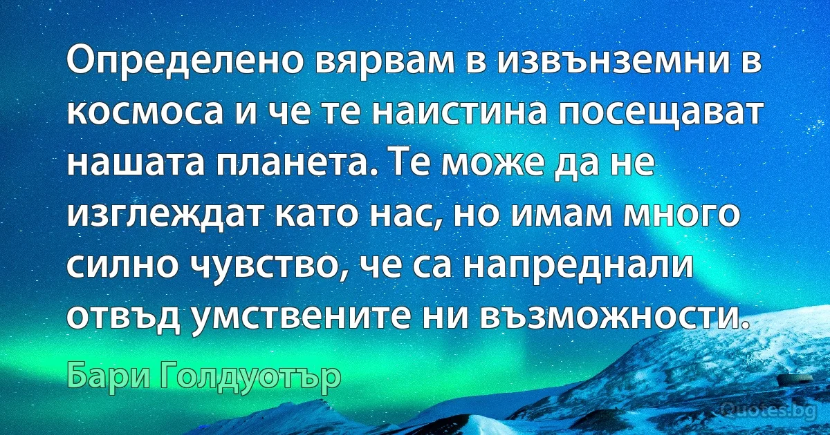 Определено вярвам в извънземни в космоса и че те наистина посещават нашата планета. Те може да не изглеждат като нас, но имам много силно чувство, че са напреднали отвъд умствените ни възможности. (Бари Голдуотър)