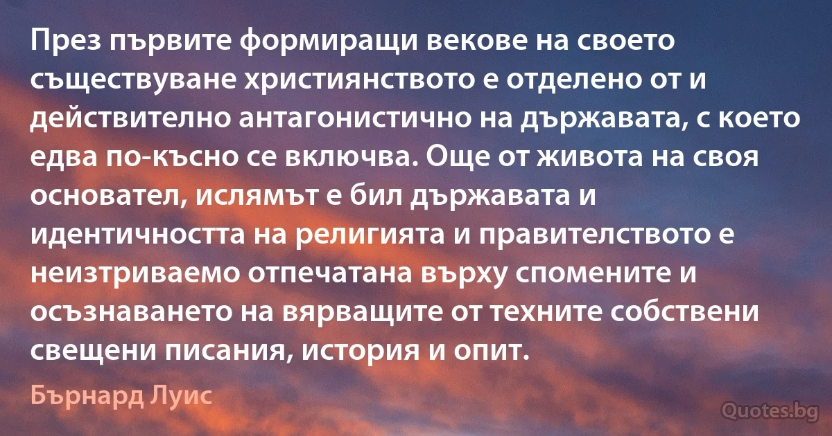 През първите формиращи векове на своето съществуване християнството е отделено от и действително антагонистично на държавата, с което едва по-късно се включва. Още от живота на своя основател, ислямът е бил държавата и идентичността на религията и правителството е неизтриваемо отпечатана върху спомените и осъзнаването на вярващите от техните собствени свещени писания, история и опит. (Бърнард Луис)