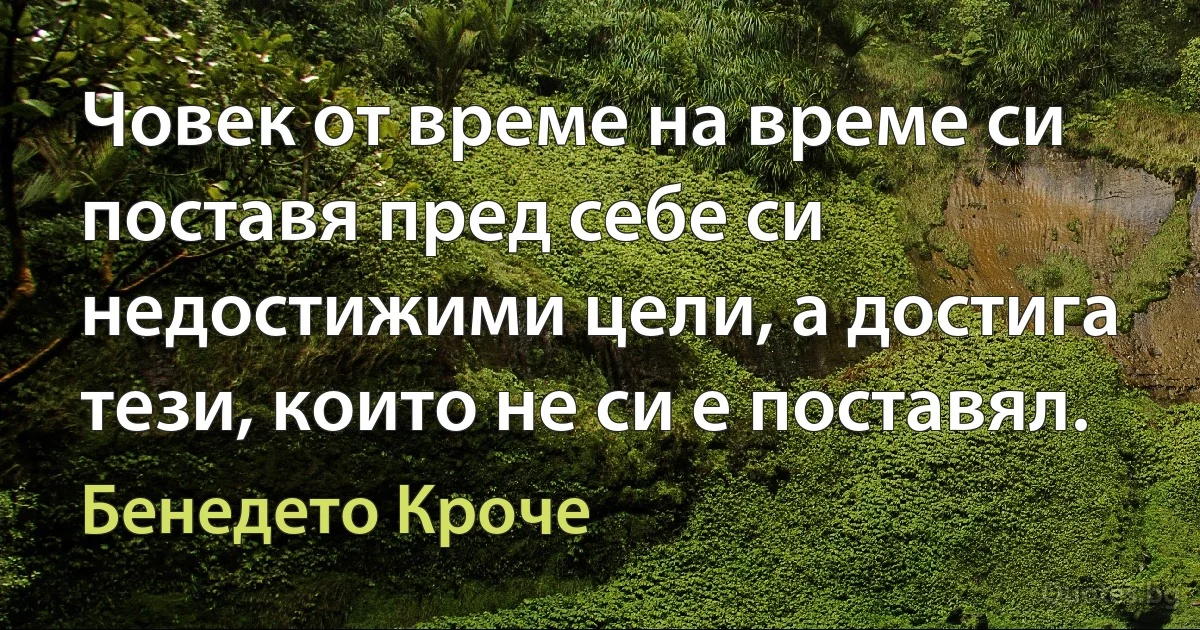 Човек от време на време си поставя пред себе си недостижими цели, а достига тези, които не си е поставял. (Бенедето Кроче)