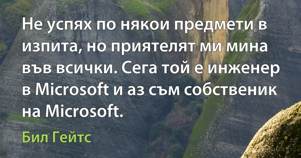 Не успях по някои предмети в изпита, но приятелят ми мина във всички. Сега той е инженер в Microsoft и аз съм собственик на Microsoft. (Бил Гейтс)