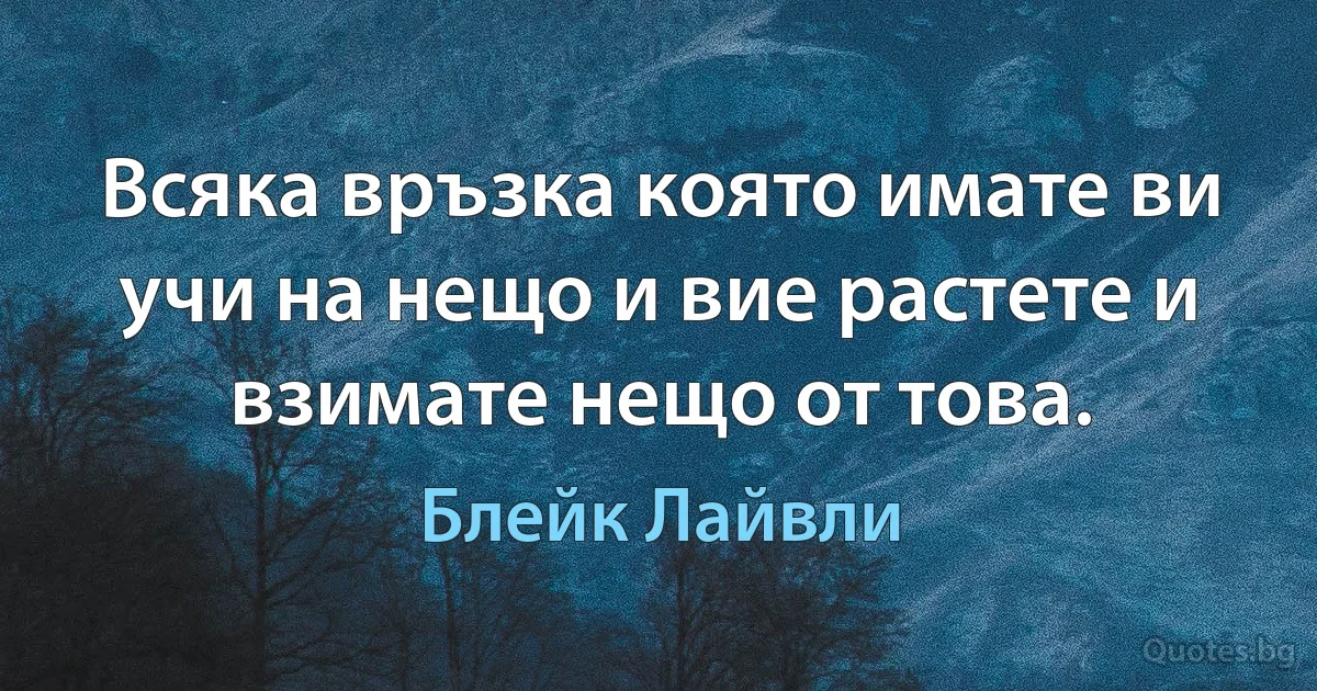 Всяка връзка която имате ви учи на нещо и вие растете и взимате нещо от това. (Блейк Лайвли)