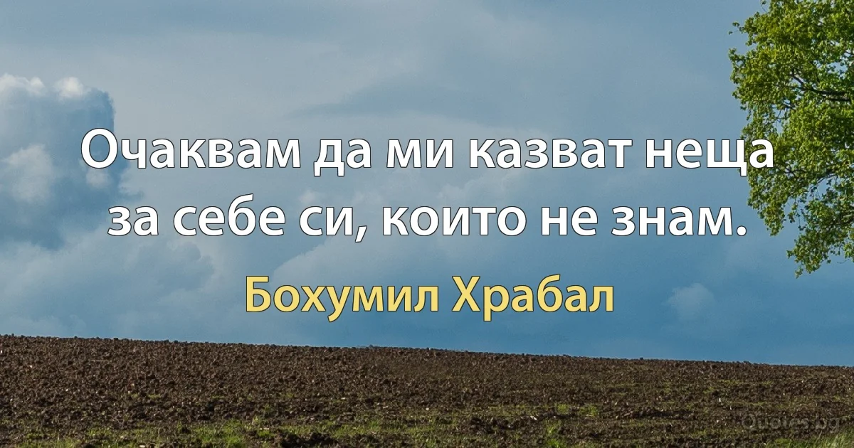 Очаквам да ми казват неща за себе си, които не знам. (Бохумил Храбал)