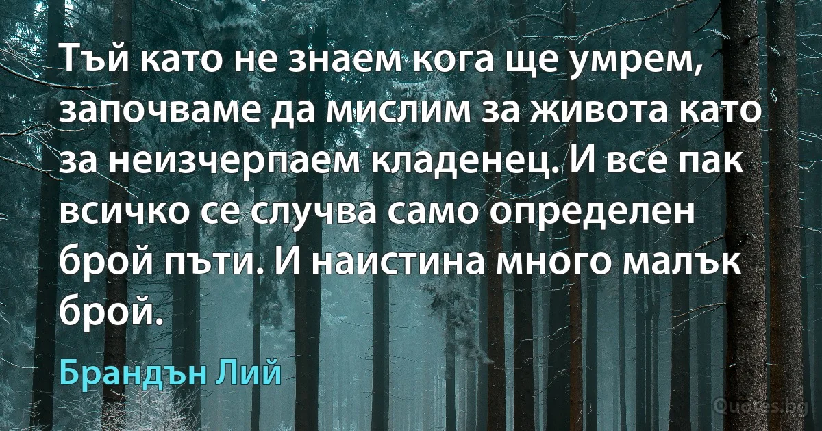 Тъй като не знаем кога ще умрем, започваме да мислим за живота като за неизчерпаем кладенец. И все пак всичко се случва само определен брой пъти. И наистина много малък брой. (Брандън Лий)