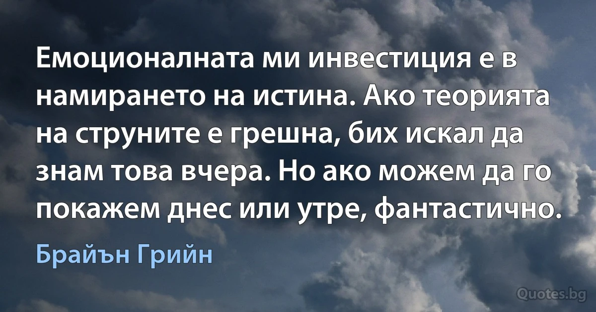 Емоционалната ми инвестиция е в намирането на истина. Ако теорията на струните е грешна, бих искал да знам това вчера. Но ако можем да го покажем днес или утре, фантастично. (Брайън Грийн)