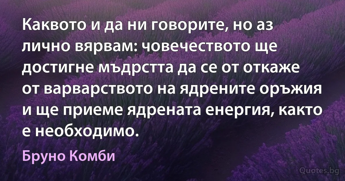 Каквото и да ни говорите, но аз лично вярвам: човечеството ще достигне мъдрстта да се от откаже от варварството на ядрените оръжия и ще приеме ядрената енергия, както е необходимо. (Бруно Комби)