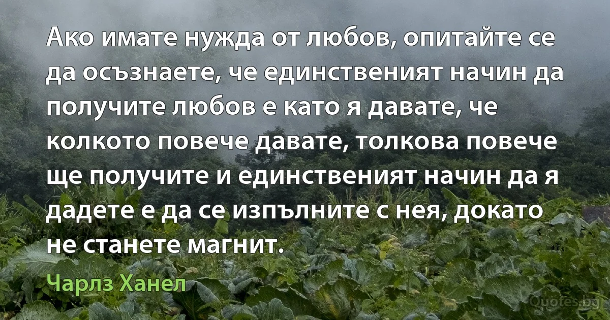 Ако имате нужда от любов, опитайте се да осъзнаете, че единственият начин да получите любов е като я давате, че колкото повече давате, толкова повече ще получите и единственият начин да я дадете е да се изпълните с нея, докато не станете магнит. (Чарлз Ханел)