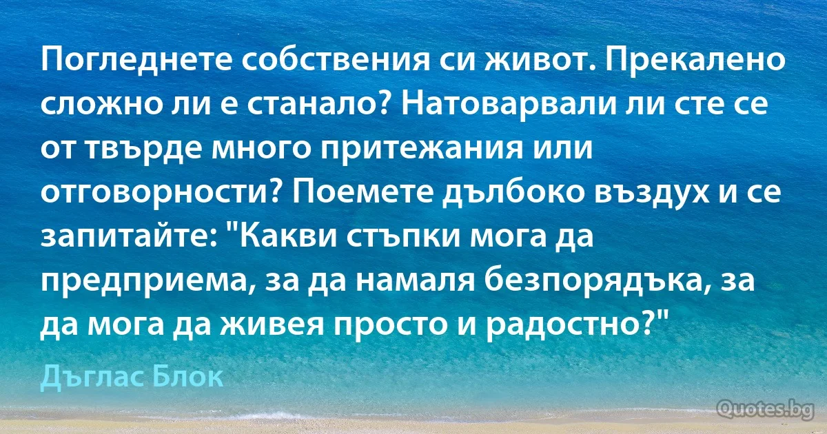 Погледнете собствения си живот. Прекалено сложно ли е станало? Натоварвали ли сте се от твърде много притежания или отговорности? Поемете дълбоко въздух и се запитайте: "Какви стъпки мога да предприема, за да намаля безпорядъка, за да мога да живея просто и радостно?" (Дъглас Блок)