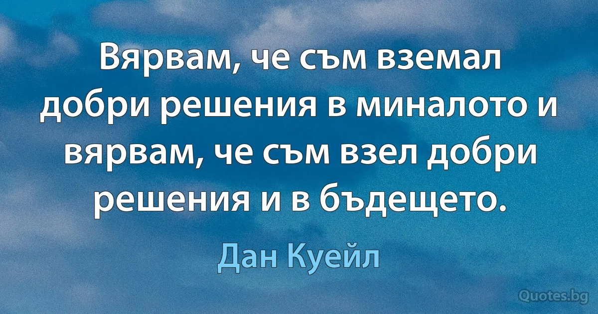 Вярвам, че съм вземал добри решения в миналото и вярвам, че съм взел добри решения и в бъдещето. (Дан Куейл)