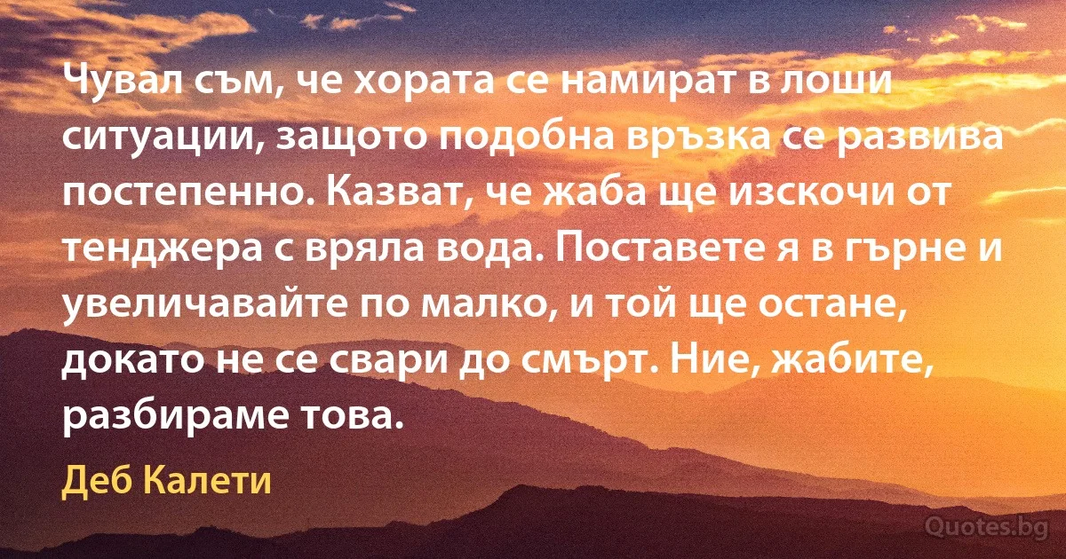 Чувал съм, че хората се намират в лоши ситуации, защото подобна връзка се развива постепенно. Казват, че жаба ще изскочи от тенджера с вряла вода. Поставете я в гърне и увеличавайте по малко, и той ще остане, докато не се свари до смърт. Ние, жабите, разбираме това. (Деб Калети)