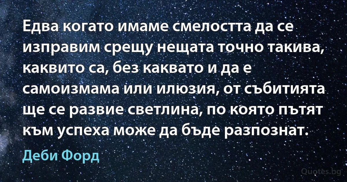 Едва когато имаме смелостта да се изправим срещу нещата точно такива, каквито са, без каквато и да е самоизмама или илюзия, от събитията ще се развие светлина, по която пътят към успеха може да бъде разпознат. (Деби Форд)