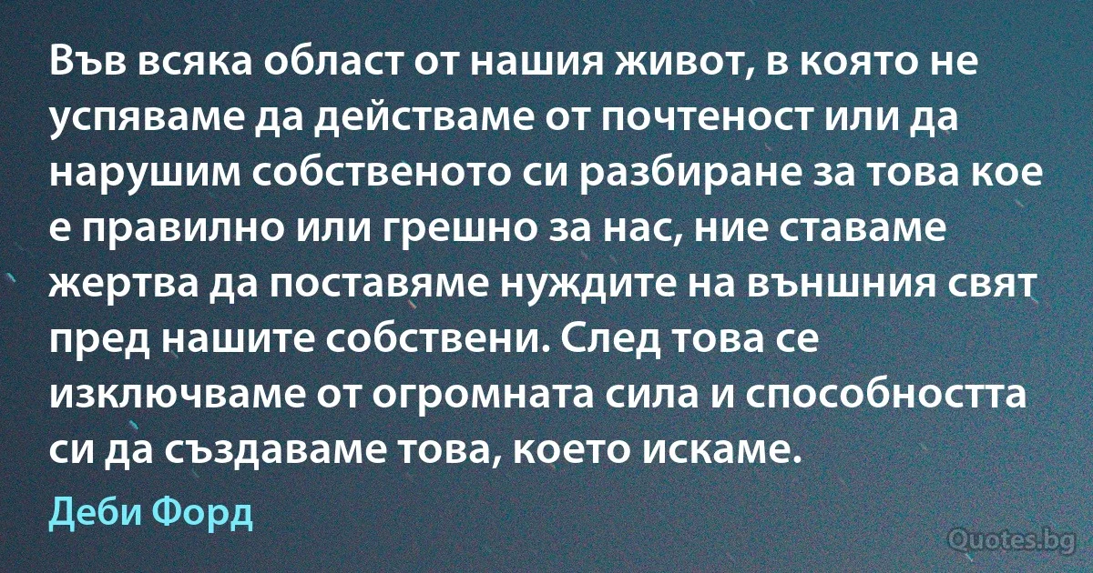 Във всяка област от нашия живот, в която не успяваме да действаме от почтеност или да нарушим собственото си разбиране за това кое е правилно или грешно за нас, ние ставаме жертва да поставяме нуждите на външния свят пред нашите собствени. След това се изключваме от огромната сила и способността си да създаваме това, което искаме. (Деби Форд)