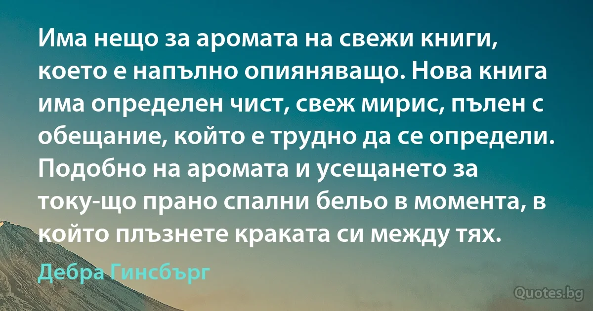 Има нещо за аромата на свежи книги, което е напълно опияняващо. Нова книга има определен чист, свеж мирис, пълен с обещание, който е трудно да се определи. Подобно на аромата и усещането за току-що прано спални бельо в момента, в който плъзнете краката си между тях. (Дебра Гинсбърг)