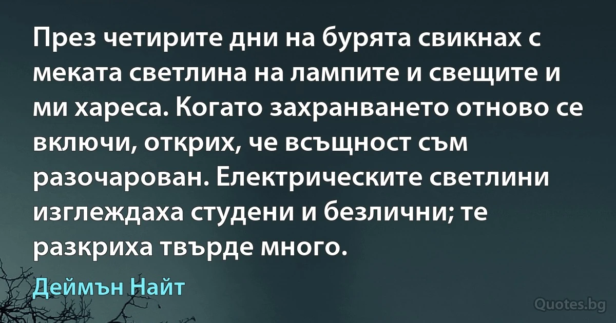 През четирите дни на бурята свикнах с меката светлина на лампите и свещите и ми хареса. Когато захранването отново се включи, открих, че всъщност съм разочарован. Електрическите светлини изглеждаха студени и безлични; те разкриха твърде много. (Деймън Найт)