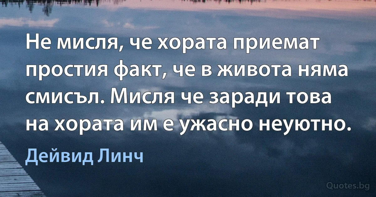 Не мисля, че хората приемат простия факт, че в живота няма смисъл. Мисля че заради това на хората им е ужасно неуютно. (Дейвид Линч)