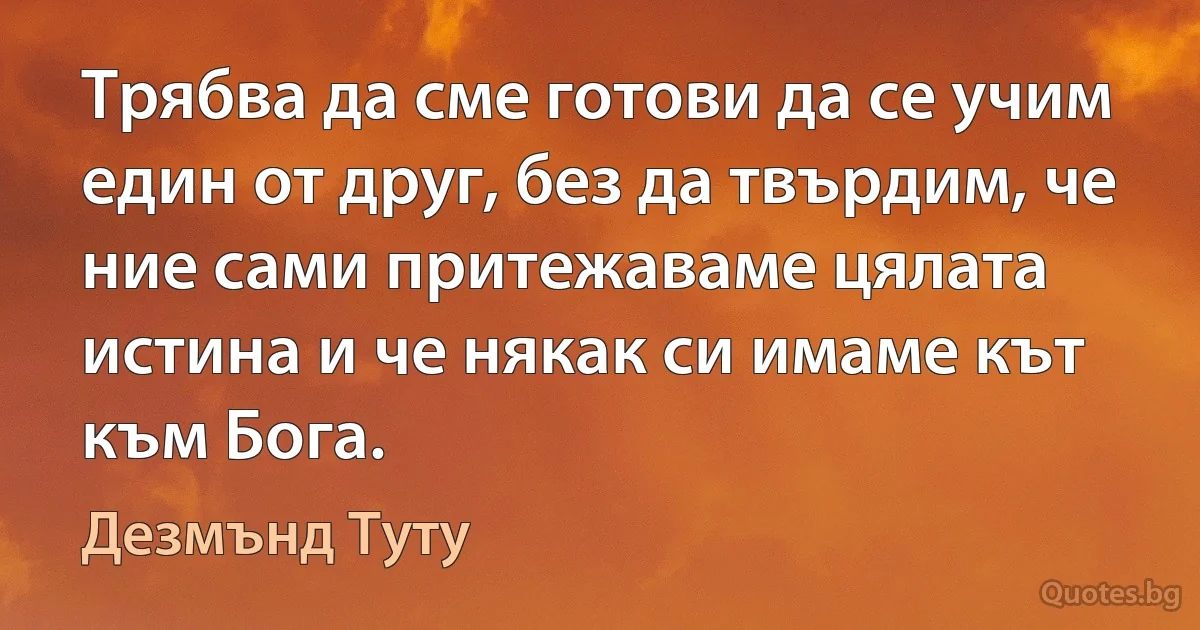 Трябва да сме готови да се учим един от друг, без да твърдим, че ние сами притежаваме цялата истина и че някак си имаме кът към Бога. (Дезмънд Туту)