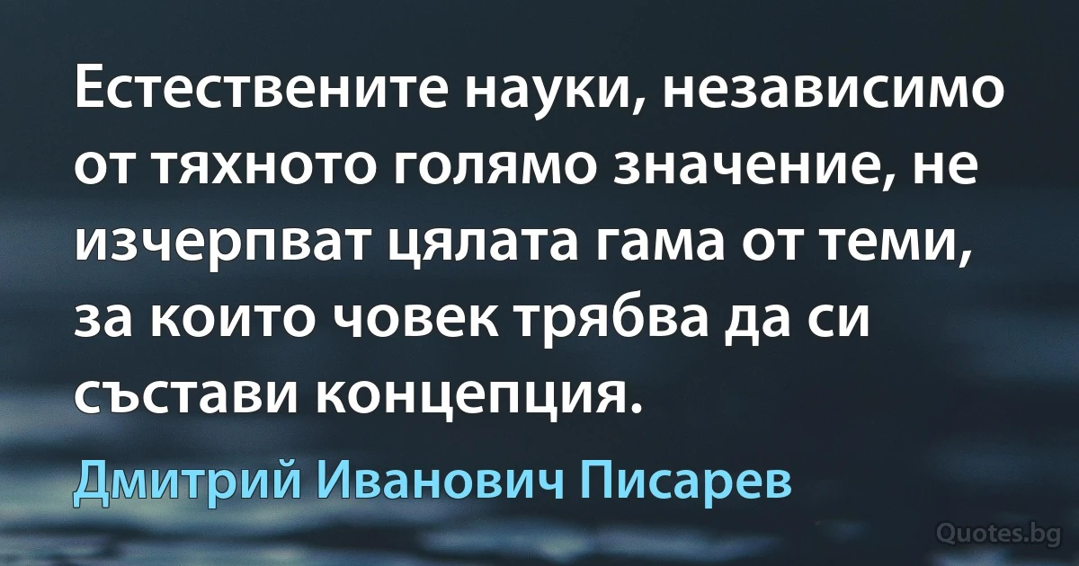 Естествените науки, независимо от тяхното голямо значение, не изчерпват цялата гама от теми, за които човек трябва да си състави концепция. (Дмитрий Иванович Писарев)