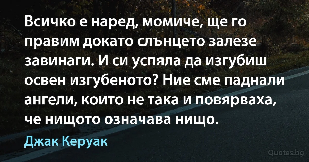 Всичко е наред, момиче, ще го правим докато слънцето залезе завинаги. И си успяла да изгубиш освен изгубеното? Ние сме паднали ангели, които не така и повярваха, че нищото означава нищо. (Джак Керуак)