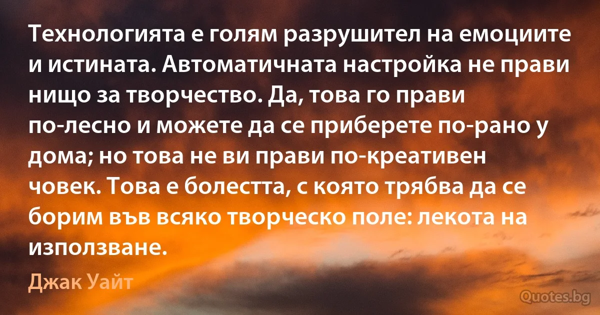 Технологията е голям разрушител на емоциите и истината. Автоматичната настройка не прави нищо за творчество. Да, това го прави по-лесно и можете да се приберете по-рано у дома; но това не ви прави по-креативен човек. Това е болестта, с която трябва да се борим във всяко творческо поле: лекота на използване. (Джак Уайт)