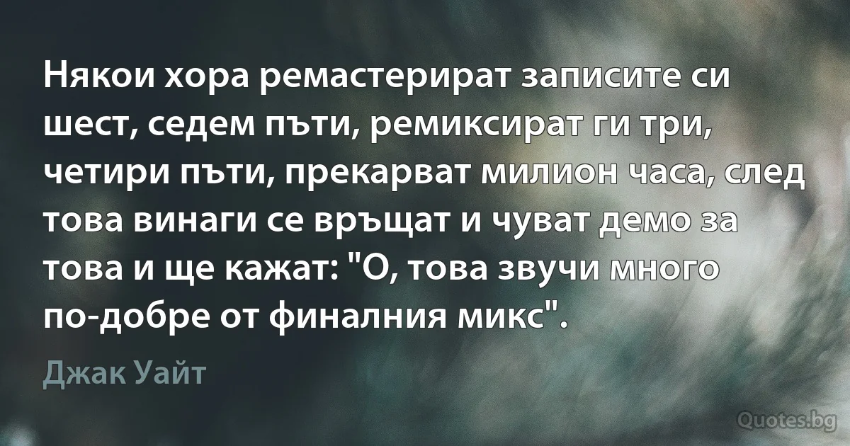 Някои хора ремастерират записите си шест, седем пъти, ремиксират ги три, четири пъти, прекарват милион часа, след това винаги се връщат и чуват демо за това и ще кажат: "О, това звучи много по-добре от финалния микс". (Джак Уайт)