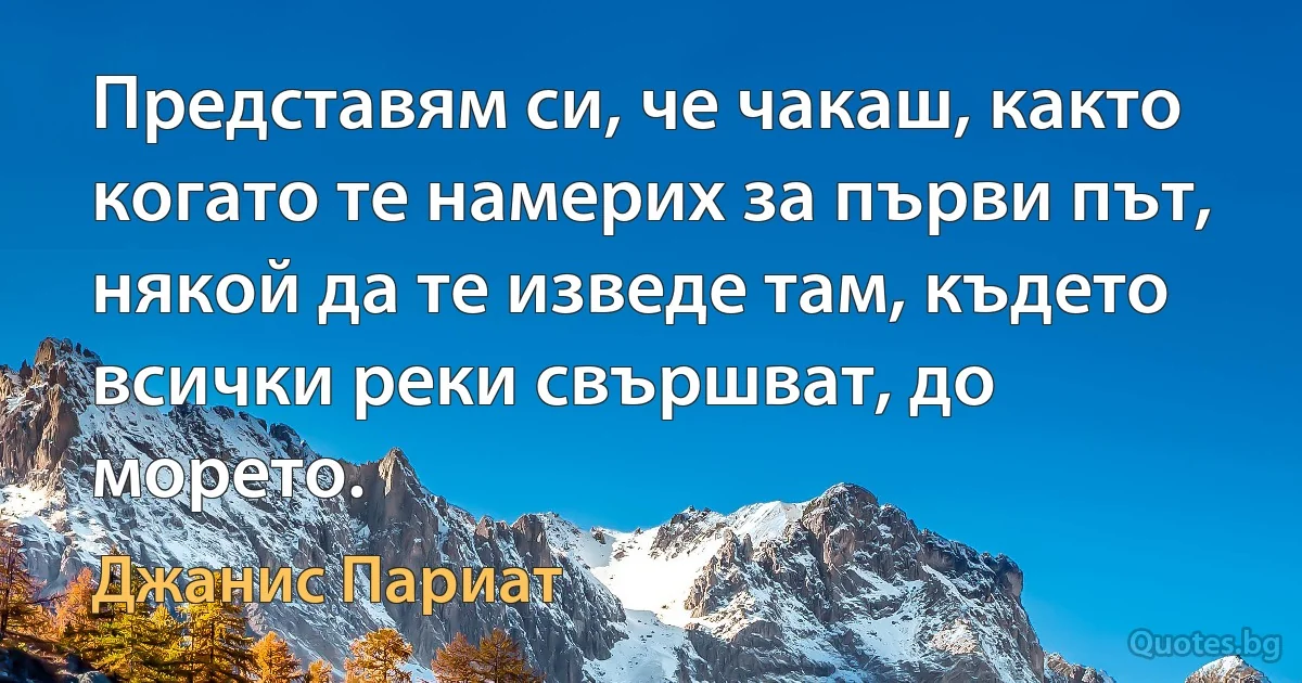 Представям си, че чакаш, както когато те намерих за първи път, някой да те изведе там, където всички реки свършват, до морето. (Джанис Париат)